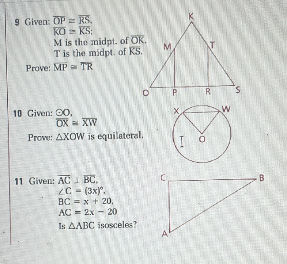 Given: overline OP≌ overline RS,
overline KO≌ overline KS;
M is the midpt. of 
T is the midpt. of overline KS.
Prove: overline MP≌ overline TR
10 Given: odot O,
overline OX≌ overline XW
Prove: △ XOW is equilateral.
11 Given: overline AC⊥ overline BC,
∠ C=(3x)^circ ,
BC=x+20.
AC=2x-20
Is △ ABC isosceles?