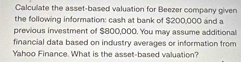 Calculate the asset-based valuation for Beezer company given 
the following information: cash at bank of $200,000 and a 
previous investment of $800,000. You may assume additional 
financial data based on industry averages or information from 
Yahoo Finance. What is the asset-based valuation?