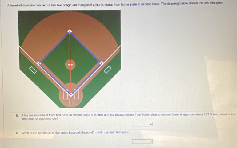 A baseball diamond can be cut into two congruent triangles if a line is drawn from home plate to second base. The drawing below shows the two triangles. 
5. If the measurement from first base to second base is 90 feet and the measurement from home plate to second base is approximately 127.3 feet, what is the 
perimeter of each triangle? 
_ , 
6, What is the perimeter of the entire baseball diamond? (Hint: use both triangles.) 
□