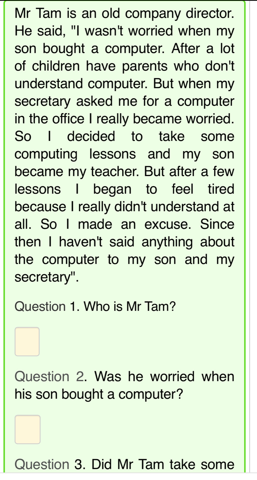 Mr Tam is an old company director. 
He said, "I wasn't worried when my 
son bought a computer. After a lot 
of children have parents who don't 
understand computer. But when my 
secretary asked me for a computer 
in the office I really became worried. 
So I decided to take some 
computing lessons and my son 
became my teacher. But after a few 
lessons I began to feel tired 
because I really didn't understand at 
all. So I made an excuse. Since 
then I haven't said anything about 
the computer to my son and my . 
secretary". 
Question 1. Who is Mr Tam? 
Question 2. Was he worried when 
his son bought a computer? 
Question 3. Did Mr Tam take some