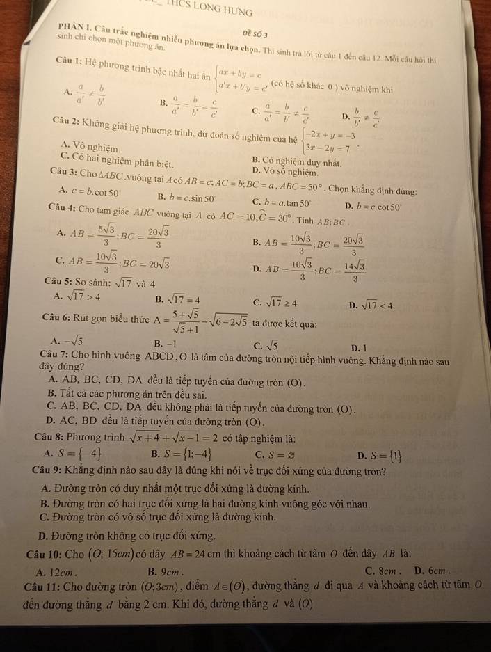 THUS LONG Hưng
Đề Số 3
sinh chi chọn một phương án.
PHÀN I. Câu trắc nghiệm nhiều phương án lựa chọn. Thi sinh trà lời từ câu 1 đến câu 12. Mỗi câu hội thi
Câu 1: Hệ phương trình bậc nhất hai ẩn beginarrayl ax+by=c a'x+b'y=c'endarray. (có hệ số khác 0 ) vô nghiệm khi
A.  a/a' !=  b/b'  B.  a/a' = b/b' = c/c'  C.  a/a' = b/b' !=  c/c'   b/b' !=  c/c' 
D.
Câu 2: Không giải hệ phương trình, dự đoán số nghiệm của hệ beginarrayl -2x+y=-3 3x-2y=7endarray. .
A. Vô nghiệm. B. Có nghiệm duy nhất.
C. Có hai nghiệm phân biệt. D. Vô số nghiệm
Câu 3: Cho △ ABC.vuông tại A có AB=c;AC=b;BC=a,ABC=50°. Chọn khẳng định đủng:
A. c=b.cot 50° B. b=c.sin 50° C. b=a.tan 50° D. b=c.cot 50°
Câu 4: Cho tam giác ABC vuông tại A có AC=10,widehat C=30°. Tinh A B; BC
A. AB= 5sqrt(3)/3 ;BC= 20sqrt(3)/3 
B. AB= 10sqrt(3)/3 ;BC= 20sqrt(3)/3 
C. AB= 10sqrt(3)/3 ;BC=20sqrt(3)
D. AB= 10sqrt(3)/3 ;BC= 14sqrt(3)/3 
Câu 5: So sánh: sqrt(17)va4
A. sqrt(17)>4 B. sqrt(17)=4 C. sqrt(17)≥ 4 D. sqrt(17)<4</tex>
Câu 6: Rút gọn biểu thức A= (5+sqrt(5))/sqrt(5)+1 -sqrt(6-2sqrt 5) ta được kết quả:
A. -sqrt(5) B. −1 C. sqrt(5) D. 1
Câu 7: Cho hình vuông ABCD, O là tâm của đường tròn nội tiếp hình vuông. Khắng định nào sau
đây đúng?
A. AB, BC, CD, DA đều là tiếp tuyển của đường tròn (O).
B. Tất cả các phương án trên đều sai.
C. AB, BC, CD, DA đều không phải là tiếp tuyến của đường tròn (O).
D. AC, BD đều là tiếp tuyển của đường tròn (O).
* Câu 8: Phương trình sqrt(x+4)+sqrt(x-1)=2 có tập nghiệm là:
A. S= -4 B. S= 1;-4 C. S=varnothing D. S= 1
Cầu 9: Khẳng định nào sau đây là đúng khi nói về trục đối xứng của đường tròn?
A. Đường tròn có duy nhất một trục đổi xứng là đường kính.
B. Đường tròn có hai trục đối xứng là hai đường kinh vuông góc với nhau.
C. Đường tròn có vô số trục đối xứng là đường kính.
D. Đường tròn không có trục đối xứng.
Câu 10: Cho (O;15cm) có dây AB=24cm thì khoảng cách từ tâm O đến dây AB là:
A. 12cm . B. 9cm . C. 8cm . D. 6cm .
Câu 11: Cho đường tròn (O;3cm) , điểm A∈ (O) , đường thẳng đ đi qua A và khoảng cách từ tâm 
đến đường thẳng đ bằng 2 cm. Khi đó, đường thẳng đ và (O)