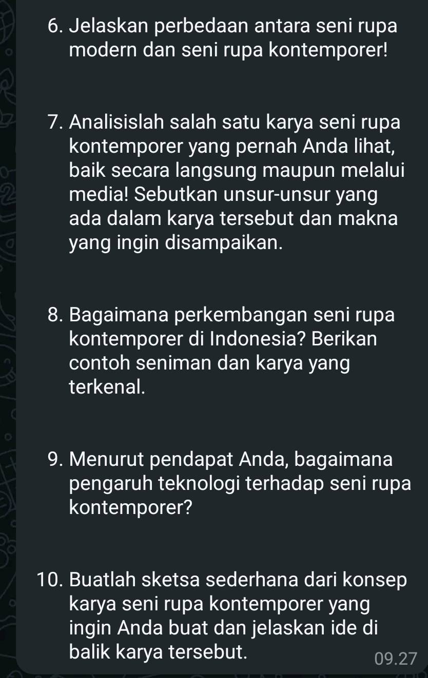 Jelaskan perbedaan antara seni rupa 
modern dan seni rupa kontemporer! 
7. Analisislah salah satu karya seni rupa 
kontemporer yang pernah Anda lihat, 
or baik secara langsung maupun melalui 
2 media! Sebutkan unsur-unsur yang 
ada dalam karya tersebut dan makna 
a yang ingin disampaikan. 
8. Bagaimana perkembangan seni rupa 
kontemporer di Indonesia? Berikan 
contoh seniman dan karya yang 
terkenal. 
9. Menurut pendapat Anda, bagaimana 
pengaruh teknologi terhadap seni rupa 
kontemporer? 
10. Buatlah sketsa sederhana dari konsep 
karya seni rupa kontemporer yang 
ingin Anda buat dan jelaskan ide di 
balik karya tersebut. 09.27