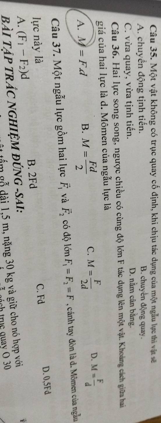 Một vật không có trục quay cố định, khi chịu tác dụng của một ngẫu lực thi vật sẽ
A. chuyển động tịnh tiến. B. chuyển động quay.
C. vừa quay, vừa tịnh tiến.
D. nằm cân bằng.
Câu 36. Hai lực song song, ngược chiều có cùng độ lớn F tác dụng lên một vật. Khoảng cách giữa hai
giá của hai lực là d. Mômen của ngẫu lực là
C.
A. M=F.d B. M= Fd/2  M= F/2d  D. M= F/d 
Câu 37. Một ngẫu lực gồm hai lực vector F_1 và vector F_2 có độ lớn F_1=F_2=F , cánh tay đòn là d. Mômen của ngẫu
lực này là
C. Fd D. 0,5Fd
B. 2Fd
A. (F_1-F_2)d
BÀI TẠP TRÁC NGHIỆM ĐÚNG -SAI:
tấm gỗ dài 1,5 m, nặng 30 kg và giữ cho nó hợp với
F
ch tru c quay O 30