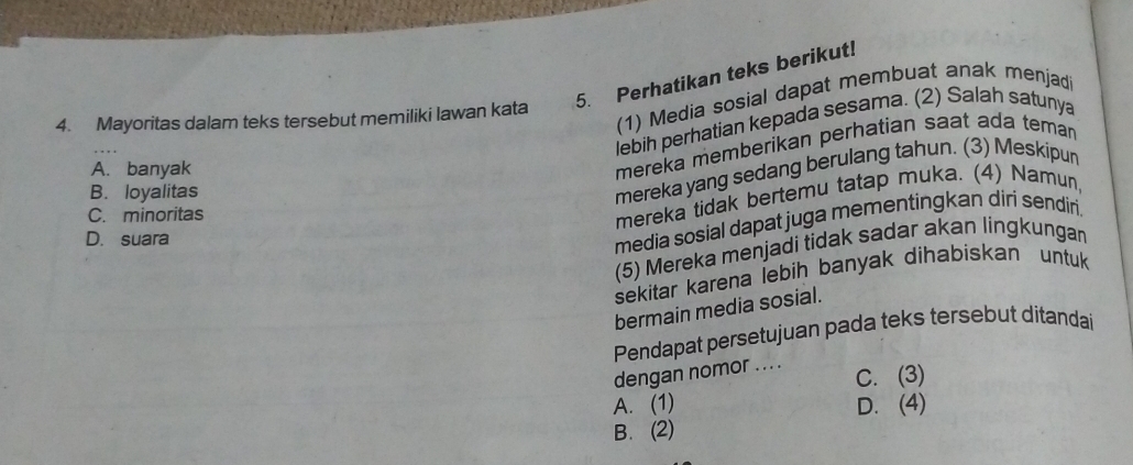 Perhatikan teks berikut!
(1) Media sosial dapat membuat anak menjad
4. Mayoritas dalam teks tersebut memiliki lawan kata
lebih perhatian kepada sesama. (2) Salah satunya
A. banyak
mereka memberikan perhatian saat ada teman
B. loyalitas
mereka yang sedang berulang tahun. (3) Meskipun
C. minoritas
mereka tidak bertemu tatap muka. (4) Namun,
D. suara
media sosial dapat juga mementingkan diri sendiri.
(5) Mereka menjadi tidak sadar akan lingkungan
sekitar karena lebih banyak dihabiskan untuk 
bermain media sosial.
Pendapat persetujuan pada teks tersebut ditandai
dengan nomor ... . C. (3)
A. (1) D. (4)
B. (2)