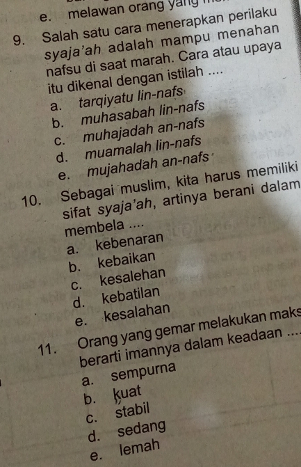 melawan orang yang i
9. Salah satu cara menerapkan perilaku
syaja'ah adalah mampu menahan
nafsu di saat marah. Cara atau upaya
itu dikenal dengan istilah ....
a. tarqiyatu lin-nafs
b. muhasabah lin-nafs
c. muhajadah an-nafs
d. muamalah lin-nafs
e. mujahadah an-nafs
10. Sebagai muslim, kita harus memiliki
sifat syaja’ah, artinya berani dalam
membela ....
a. kebenaran
b. kebaikan
c. kesalehan
d. kebatilan
e. kesalahan
11. Orang yang gemar melakukan maks
berarti imannya dalam keadaan ...
a. sempurna
b. Kuat
c. stabil
d. sedang
e. lemah