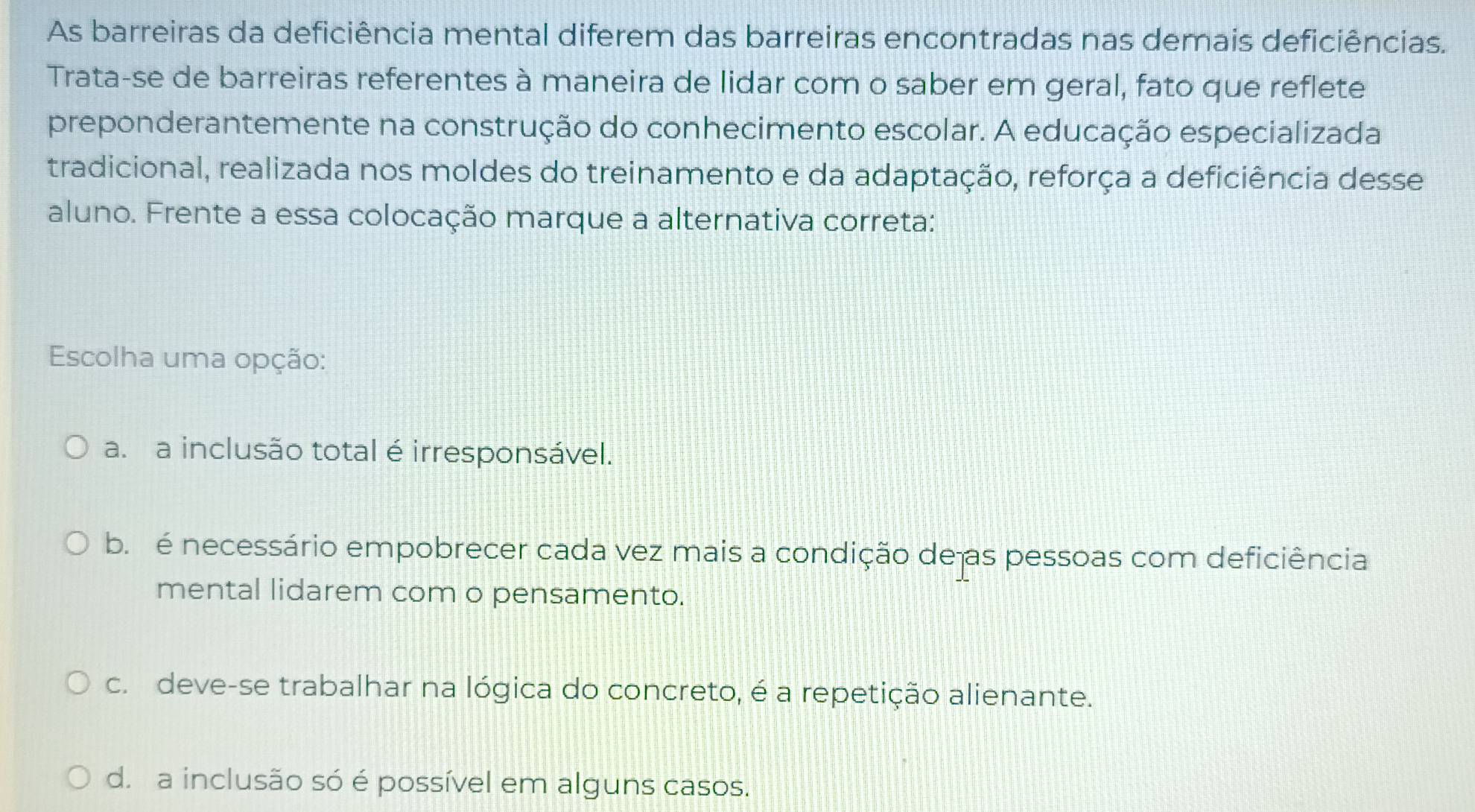 As barreiras da deficiência mental diferem das barreiras encontradas nas demais deficiências.
Trata-se de barreiras referentes à maneira de lidar com o saber em geral, fato que reflete
preponderantemente na construção do conhecimento escolar. A educação especializada
tradicional, realizada nos moldes do treinamento e da adaptação, reforça a deficiência desse
aluno. Frente a essa colocação marque a alternativa correta:
Escolha uma opção:
a. a inclusão total é irresponsável.
b. é necessário empobrecer cada vez mais a condição de as pessoas com deficiência
mental lidarem com o pensamento.
c. deve-se trabalhar na lógica do concreto, é a repetição alienante.
d. a inclusão só é possível em alguns casos.