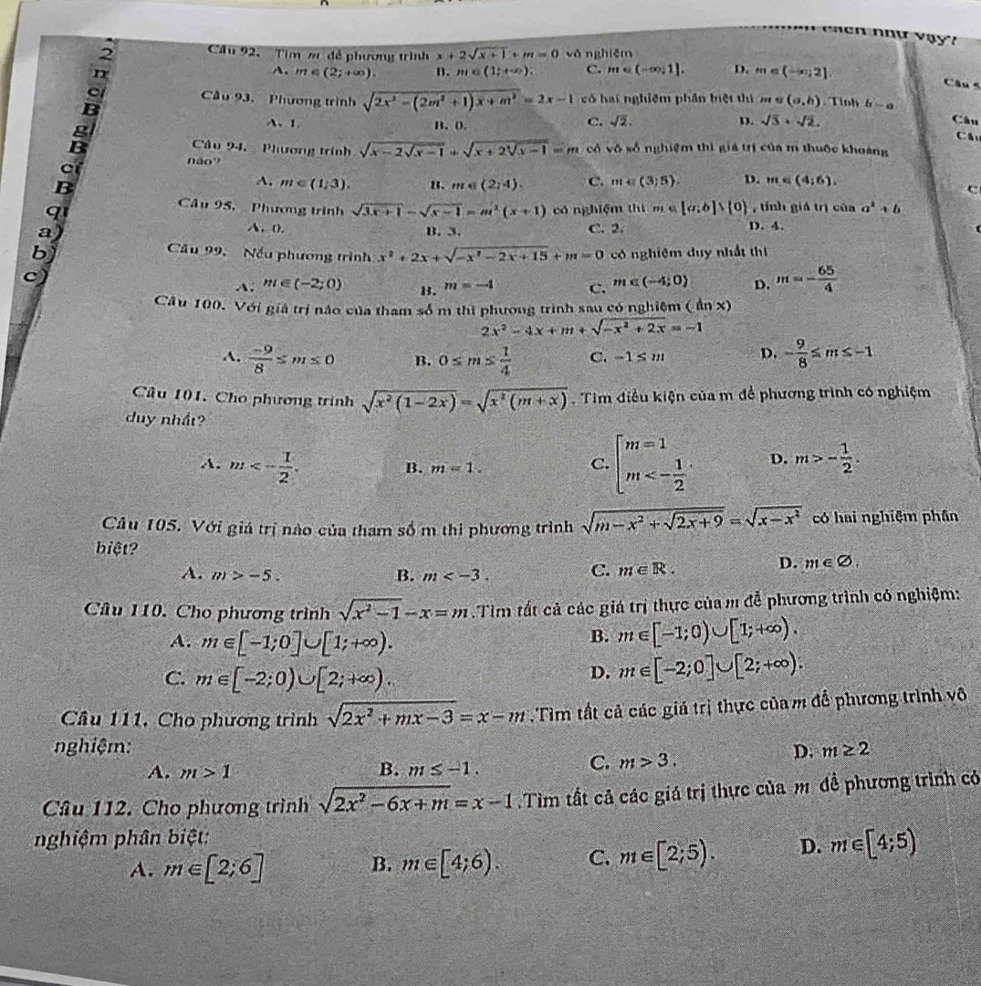 Cầu 92.  Tim m đề phương trình x+2sqrt(x+1)+m=0 vǒnghiēn
n
A. m∈ (2;+∈fty ). B. m∈ (1;+∈fty ). C. m∈ (-∈fty ,1]. D. m∈ (-∈fty ,2]
Câu 5
Cầu 93. Phương trình sqrt(2x^2-(2m^2+1)x+m^2)=2x-1 có hai nghiệm phần biệt thì m e (a,b) Tinh b-a
B
D.
、1. B. 0. C. sqrt(2). sqrt(3)+sqrt(2).
Câu
Cầu
Câu 94, Phương trính sqrt(x-2sqrt x-1)+sqrt(x+2sqrt x-1)=m cá v_0 số nghiệm thì giả trị của m thuộc khoảng
c
não? c
B
A. m∈ (1;3). B. m∈ (2,4). C. m∈ (3;5). D. m=(4;6).
Câu 95, Phương trình sqrt(3x+1)-sqrt(x-1)=m^2(x+1) có nghiệm thì m∈ [a;b]∪  0
q , tính giá trị của a^2+b
A. (.
a) B. 3. C. 2. D. 4.
b)
Cầu 99, Nếu phương trình x^2+2x+sqrt(-x^2-2x+15)+m=0 có nghiệm duy nhất thị
c)
A: m∈ (-2;0) B. m=-4 c. m∈ (-4;0) D. m=- 65/4 
Câu 100. Với giả trị nào của tham số m thị phương trình sau có nghiệm ( ẩn x)
2x^2-4x+m+sqrt(-x^2+2x)=-1
A.  (-9)/8 ≤ m≤ 0 B. 0≤ m≤  1/4  C. -1≤ m D. - 9/8 ≤ m≤ -1
Câu 101. Cho phương trình sqrt(x^2(1-2x))=sqrt(x^2(m+x)) Tim điều kiện của m để phương trình có nghiệm
duy nhất?
A. m<- 1/2 . m>- 1/2 .
B. m=1.
C. beginarrayl m=1 m<- 1/2 endarray. D.
Câu 105. Với giá trị nào của tham số m thi phương trình sqrt(m-x^2+sqrt 2x+9)=sqrt(x-x^2) có hai nghiệm phân
biệt?
D.
A. m>-5. B. m
C. m∈ R. m∈ varnothing .
Câu 110. Cho phương trình sqrt(x^2-1)-x=m.Tim tất cả các giá trị thực của m để phương trình có nghiệm:
A. m∈ [-1;0]∪ [1;+∈fty ).
B. m∈ [-1;0)∪ [1;+∈fty ).
C. m∈ [-2;0)∪ [2;+∈fty ).
D. m∈ [-2;0]∪ [2;+∈fty ).
Câu 111, Cho phương trình sqrt(2x^2+mx-3)=x-m.Tìm tất cả các giá trị thực của m để phương trình vô
nghiệm: D. m≥ 2
A. m>1 B. m≤ -1.
C. m>3.
Câu 112. Cho phương trình sqrt(2x^2-6x+m)=x-1 Tìm tất cả các giá trị thực của m đề phương trình có
nghiệm phân biệt:
A. m∈ [2;6] m∈ [4;6). C. m∈ [2;5). D. m∈ [4;5)
B.