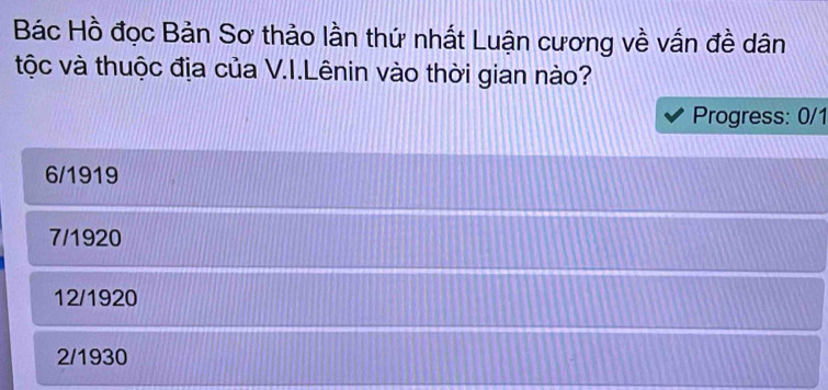 Bác Hồ đọc Bản Sơ thảo lần thứ nhất Luận cương về vấn đề dân
tộc và thuộc địa của V.I.Lênin vào thời gian nào?
Progress: 0/1
6/1919
7/1920
12/1920
2/1930