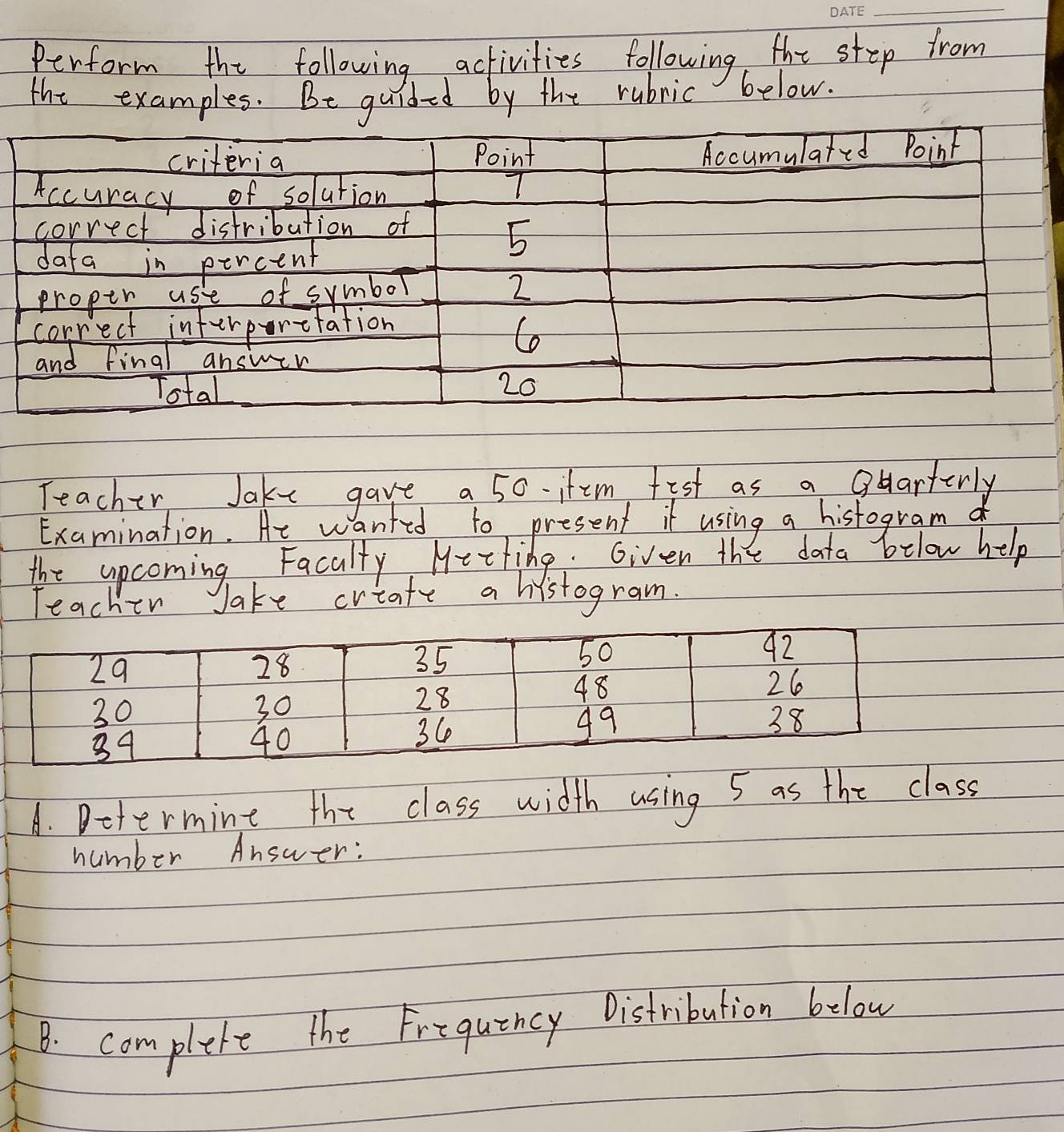 Perform the following activities following the step from 
the examples. Be guided by the rubric below. 
criteria Point Accumulated Point 
Accuracy of solution 7 
correct distribution of 
dafa in percent
5
proper use of symbol
2
correct inferporetation 
Co 
and final answen 
Total 20
Teacher Jake gave a 50 itm fist as a Ouarterly 
Examination. Ae w anfed to present it using a histogram 
the upcoming Facally Meeting. Given the data below help 
Teacher Jake crtate a histogram. 
A. Determine the class width using 5 as the class 
number Answer: 
B. complete the Frequincy Distribution below