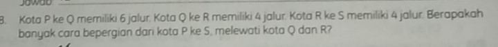 Jawad 
8. Kota P ke Q memiliki 6 jalur. Kota Q ke R memiliki 4 jalur. Kota R ke S memiliki 4 jalur. Berapakah 
banyak cara bepergian dari kota P ke S, melewati kota Q dan R?