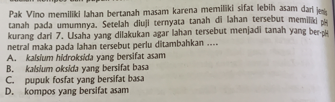 Pak Vino memiliki Iahan bertanah masam karena memiliki sifat lebih asam dari jenis
tanah pada umumnya. Setelah diuji ternyata tanah di lahan tersebut memiliki pH
kurang dari 7. Usaha yang dilakukan agar lahan tersebut menjadi tanah yang ber-pH
netral maka pada lahan tersebut perlu ditambahkan ....
A. kalsium hidroksida yang bersifat asam
B. kalsium oksida yang bersifat basa
C. pupuk fosfat yang bersifat basa
D. kompos yang bersifat asam