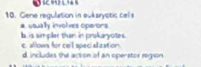 SC.912 L.16 5
10. Gene requlation in oukaryotic cels
a usually involves operons.
b is sim pler than in prokaryotes.
c. allows for co'l specialization.
d includes the action of an operstor region