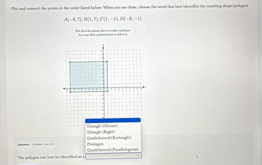 Plot and connect the points in the order listed below. When you are done, choose the word that best identifies the resulting shape/polygon.
A(-9,7), B(1,7), C(1,-1), D(-9,-1)
Plot all of the points above to make a polygon. You may click a plotted point to dalets it.
Triangle (Obtuse)
Triangle (Right)
Quadrilateral (Rectangle)
Answer Artempt's out of a Pentagon
Quadrilateral (Parallelogram)
The polygon can best be identified as a