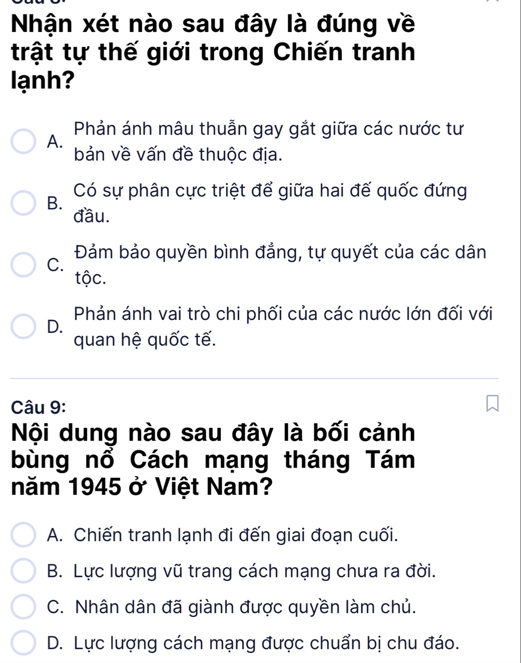 Nhận xét nào sau đây là đúng về
trật tự thế giới trong Chiến tranh
lạnh?
Phản ánh mâu thuẫn gay gắt giữa các nước tư
A.
bản về vấn đề thuộc địa.
Có sự phân cực triệt để giữa hai đế quốc đứng
B.
đầu.
Đảm bảo quyền bình đẳng, tự quyết của các dân
C.
tộc.
Phản ánh vai trò chi phối của các nước lớn đối với
D.
quan hệ quốc tế.
Câu 9:
Nội dung nào sau đây là bối cảnh
bùng nổ Cách mạng tháng Tám
năm 1945 ở Việt Nam?
A. Chiến tranh lạnh đi đến giai đoạn cuối.
B. Lực lượng vũ trang cách mạng chưa ra đời.
C. Nhân dân đã giành được quyền làm chủ.
D. Lực lượng cách mạng được chuẩn bị chu đáo.