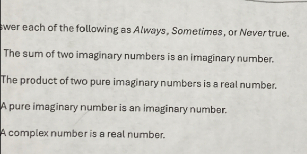 swer each of the following as Always, Sometimes, or Never true. 
The sum of two imaginary numbers is an imaginary number. 
The product of two pure imaginary numbers is a real number. 
A pure imaginary number is an imaginary number. 
A complex number is a real number.