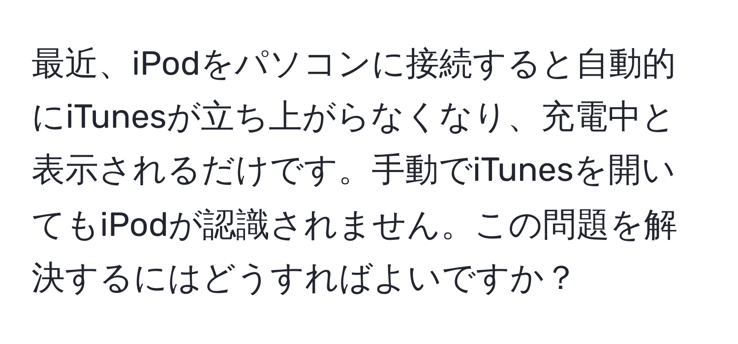 最近、iPodをパソコンに接続すると自動的にiTunesが立ち上がらなくなり、充電中と表示されるだけです。手動でiTunesを開いてもiPodが認識されません。この問題を解決するにはどうすればよいですか？