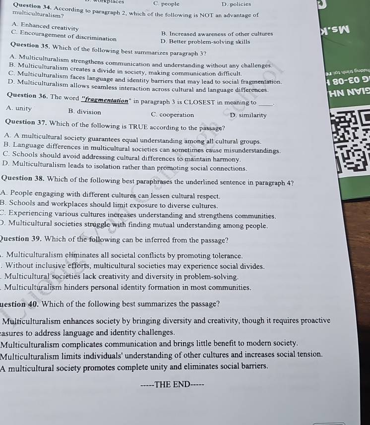 orkplace s C. people D. policies
Question 34. According to paragraph 2, which of the following is NOT an advantage of
multiculturalism?
A. Enhanced creativity
B. Increased awareness of other cultures
C. Encouragement of discrimination
D. Better problem-solving skills
Question 35. Which of the following best summarizes paragraph 3?
A. Multiculturalism strengthens communication and understanding without any challenges.
B. Multiculturalism creates a divide in society, making communication difficult. 31 101 quyi Sυợɲu
C. Multiculturalism faces language and identity barriers that may lead to social fragmentation. 1 80−ε 9
D. Multiculturalism allows seamless interaction across cultural and language differences.
HN NVIS
_
Question 36. The word "fragmentation" in paragraph 3 is CLOSEST in meaning to .
A. unity B. division C. cooperation D. similarity
Question 37. Which of the following is TRUE according to the passage?
A. A multicultural society guarantees equal understanding among all cultural groups.
B. Language differences in multicultural societies can sometimes cause misunderstandings.
C. Schools should avoid addressing cultural differences to maintain harmony.
D. Multiculturalism leads to isolation rather than promoting social connections.
Question 38. Which of the following best paraphrases the underlined sentence in paragraph 4?
A. People engaging with different cultures can lessen cultural respect.
B. Schools and workplaces should limit exposure to diverse cultures.
C. Experiencing various cultures increases understanding and strengthens communities.
D. Multicultural societies struggle with finding mutual understanding among people.
Question 39. Which of the following can be inferred from the passage?
. Multiculturalism eliminates all societal conflicts by promoting tolerance.
. Without inclusive efforts, multicultural societies may experience social divides.
. Multicultural societies lack creativity and diversity in problem-solving.
Multiculturalism hinders personal identity formation in most communities.
uestion 40. Which of the following best summarizes the passage?
Multiculturalism enhances society by bringing diversity and creativity, though it requires proactive
easures to address language and identity challenges.
Multiculturalism complicates communication and brings little benefit to modern society.
Multiculturalism limits individuals' understanding of other cultures and increases social tension.
A multicultural society promotes complete unity and eliminates social barriers.
----- THE END-----