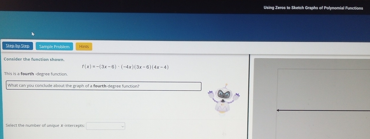 Using Zeros to Sketch Graphs of Polynomial Functions 
Step-by-Step Sample Problem Hints 
Consider the function shown.
f(x)=-(3x-6)· (-4x)(3x-6)(4x-4)
This is a fourth -degree function. 
What can you conclude about the graph of a fourth-degree function? 
Select the number of unique X-intercepts: □