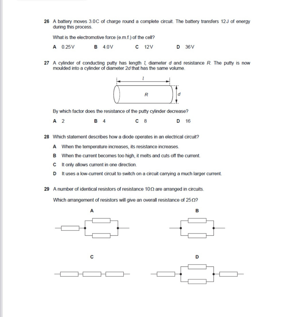 A battery moves 3.0C of charge round a complete circuit. The battery transfers 12J of energy
during this process.
What is the electromotive force (e. m.f.) of the cell?
A 0.25V B 4.0V C 12V D 36V
27 A cylinder of conducting putty has length 1, diameter d and resistance R. The putty is now
moulded into a cylinder of diameter 2d that has the same volume.
By which factor does the resistance of the putty cylinder decrease?
A 2 B 4 C 8 D 16
28 Which statement describes how a diode operates in an electrical circuit?
A When the temperature increases, its resistance increases.
B When the current becomes too high, it melts and cuts off the current.
C It only allows current in one direction.
D It uses a low-current circuit to switch on a circuit carrying a much larger current.
29 A number of identical resistors of resistance 10Ω are arranged in circuits.
Which arrangement of resistors will give an overall resistance of 25Ω?
A
B
C
D