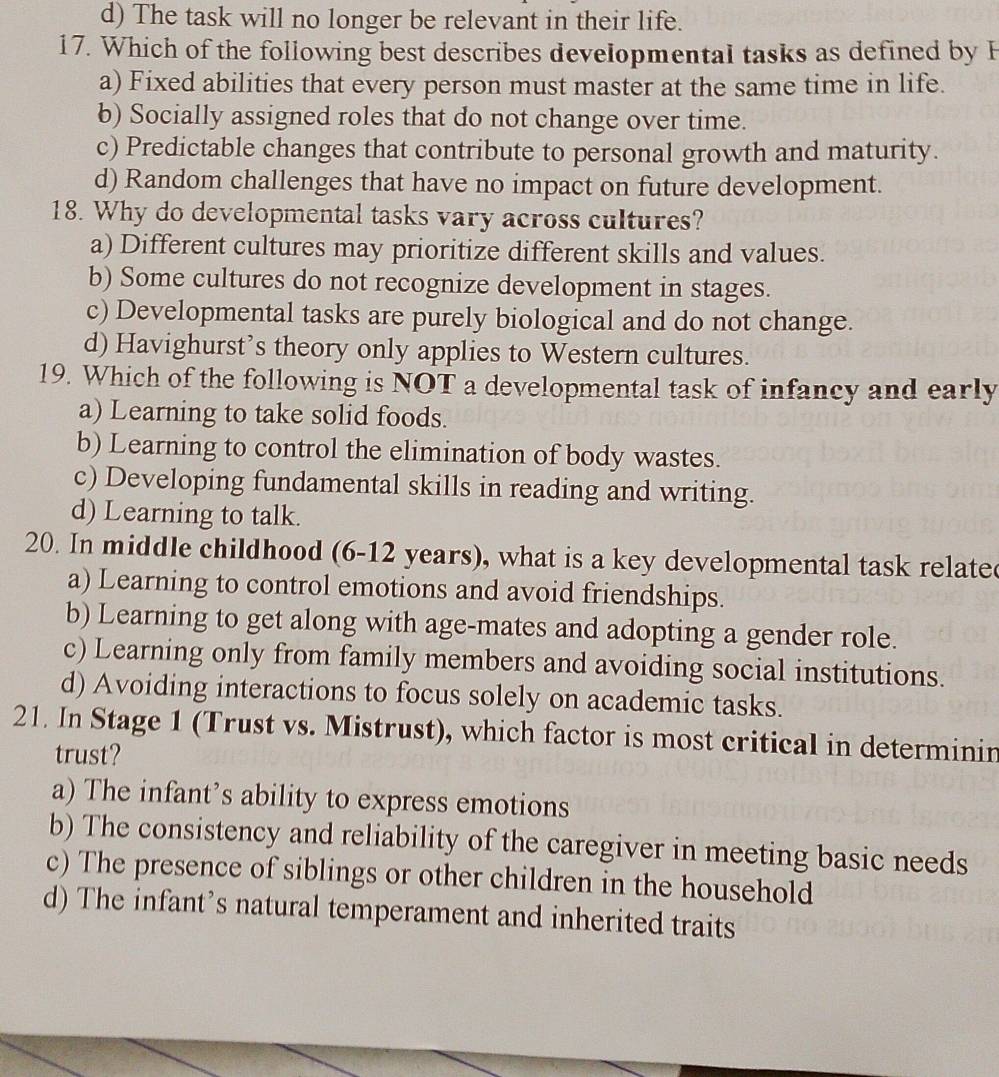 d) The task will no longer be relevant in their life.
17. Which of the following best describes developmental tasks as defined by F
a) Fixed abilities that every person must master at the same time in life.
b) Socially assigned roles that do not change over time.
c) Predictable changes that contribute to personal growth and maturity.
d) Random challenges that have no impact on future development.
18. Why do developmental tasks vary across cultures?
a) Different cultures may prioritize different skills and values.
b) Some cultures do not recognize development in stages.
c) Developmental tasks are purely biological and do not change.
d) Havighurst’s theory only applies to Western cultures.
19. Which of the following is NOT a developmental task of infancy and early
a) Learning to take solid foods.
b) Learning to control the elimination of body wastes.
c) Developing fundamental skills in reading and writing.
d) Learning to talk.
20. In middle childhood (6-12 years), what is a key developmental task relate
a) Learning to control emotions and avoid friendships.
b) Learning to get along with age-mates and adopting a gender role.
c) Learning only from family members and avoiding social institutions.
d) Avoiding interactions to focus solely on academic tasks.
21. In Stage 1 (Trust vs. Mistrust), which factor is most critical in determinin
trust?
a) The infant’s ability to express emotions
b) The consistency and reliability of the caregiver in meeting basic needs
c) The presence of siblings or other children in the household
d) The infant’s natural temperament and inherited traits