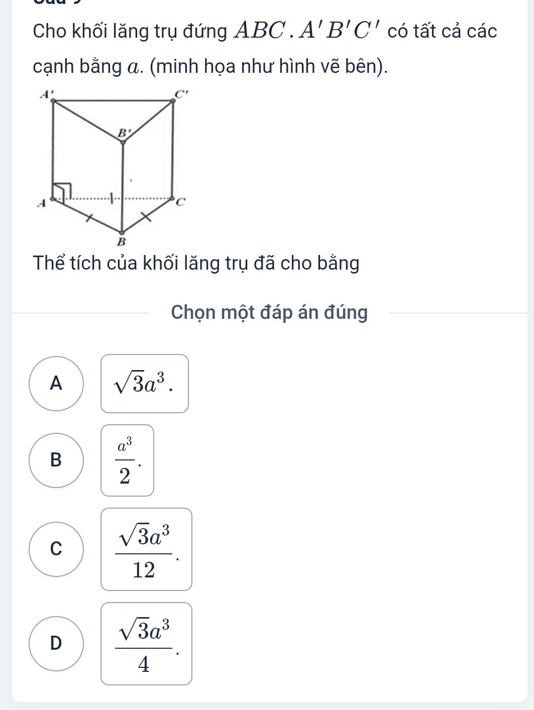 Cho khối lăng trụ đứng A BC.A'B'C' có tất cả các
cạnh bằng a. (minh họa như hình vẽ bên).
Thể tích của khối lăng trụ đã cho bằng
Chọn một đáp án đúng
A sqrt(3)a^3.
B  a^3/2 .
C  sqrt(3)a^3/12 .
D  sqrt(3)a^3/4 .