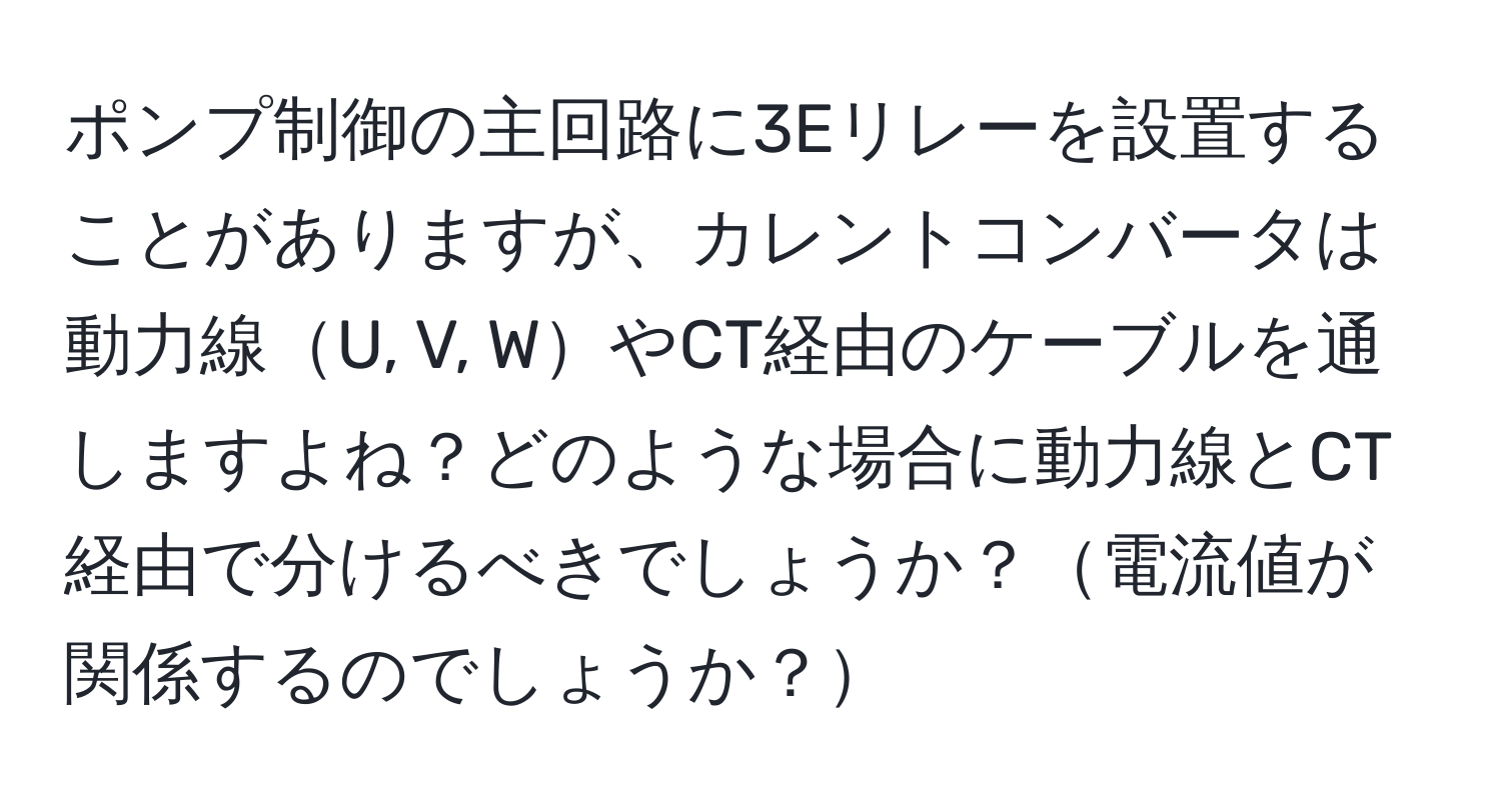 ポンプ制御の主回路に3Eリレーを設置することがありますが、カレントコンバータは動力線U, V, WやCT経由のケーブルを通しますよね？どのような場合に動力線とCT経由で分けるべきでしょうか？電流値が関係するのでしょうか？