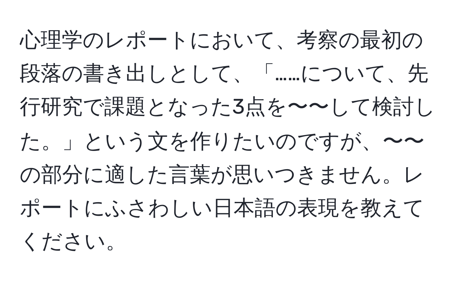 心理学のレポートにおいて、考察の最初の段落の書き出しとして、「……について、先行研究で課題となった3点を〜〜して検討した。」という文を作りたいのですが、〜〜の部分に適した言葉が思いつきません。レポートにふさわしい日本語の表現を教えてください。