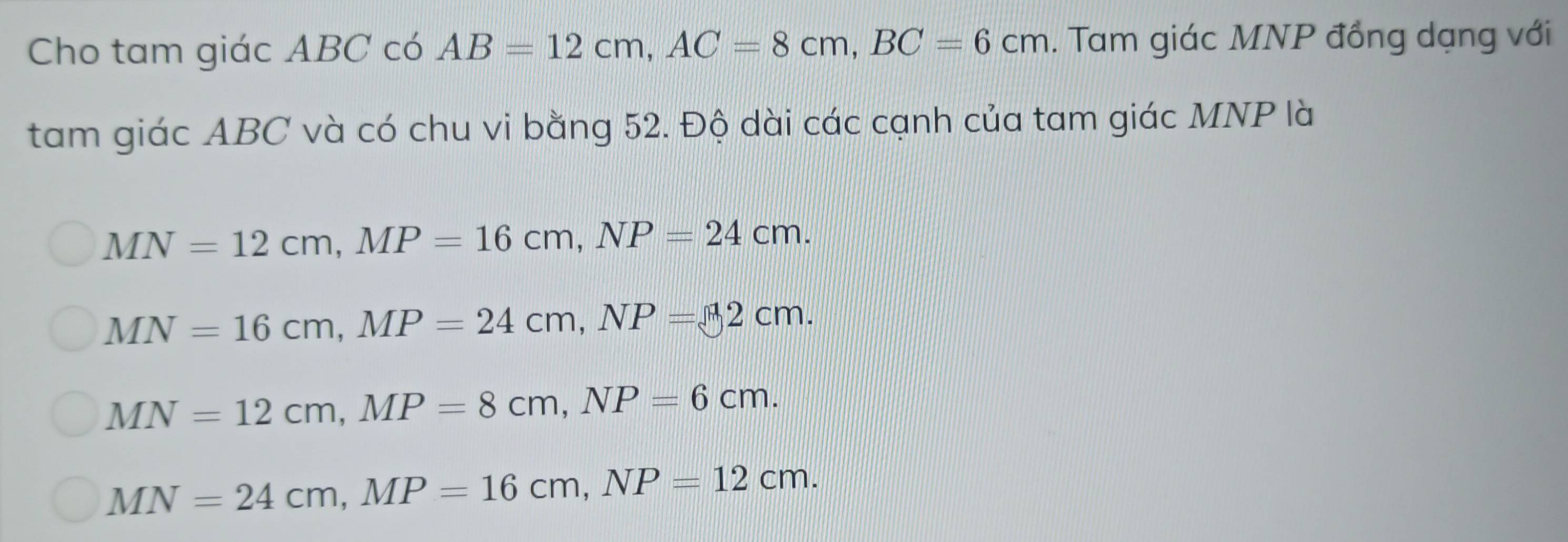 Cho tam giác ABC có AB=12cm, AC=8cm, BC=6cm. Tam giác MNP đồng dạng với
tam giác ABC và có chu vi bằng 52. Độ dài các cạnh của tam giác MNP là
MN=12cm, MP=16cm, NP=24cm.
MN=16cm, MP=24cm, NP=2cm.
MN=12cm, MP=8cm, NP=6cm.
MN=24cm, MP=16cm, NP=12cm.