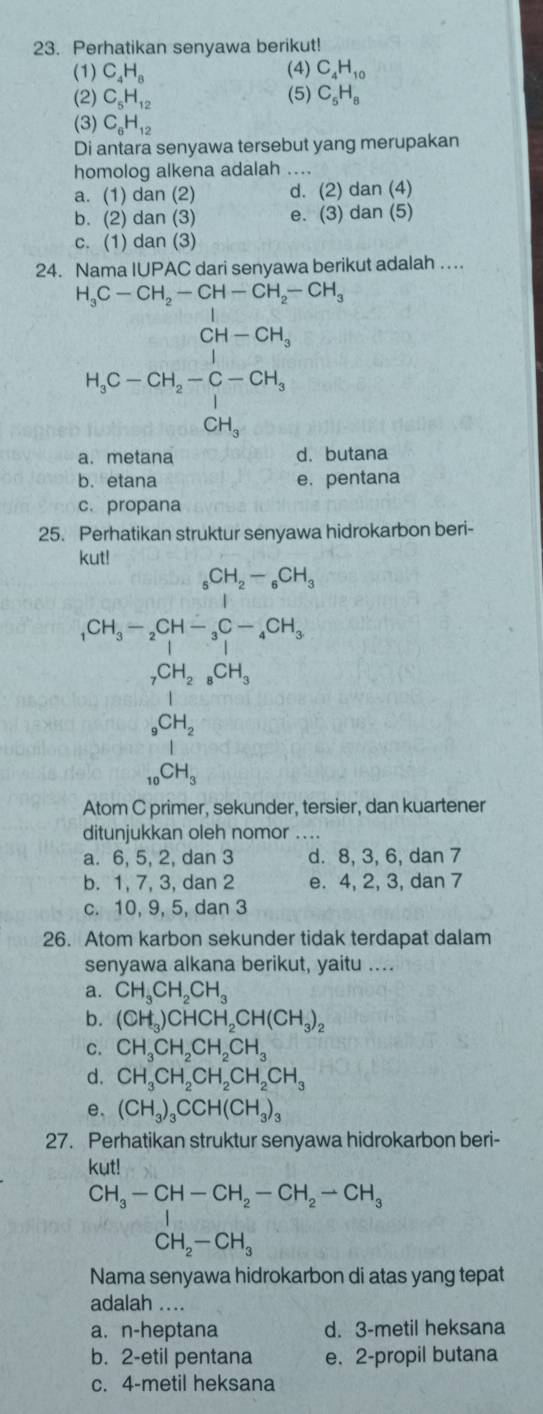 Perhatikan senyawa berikut!
(1) C_4H_8 (4) C_4H_10
(2) C_5H_12 (5) C_5H_8
(3) C_6H_12
Di antara senyawa tersebut yang merupakan
homolog alkena adalah ....
a. (1) dan (2) d. (2) da in( 4)
b. (2) dan (3) e. (3) dan (5)
c. (1) dan (3)
24. Nama IUPAC dari senyawa berikut adalah ….
H_3C-CH_2-CH-CH_2-CH_3
H_1C-OH_2-CH_3C-OH_3=beginarrayr OH_3 CH_3endarray
a. metana d. butana
b. etana e. pentana
c. propana
25. Perhatikan struktur senyawa hidrokarbon beri-
ku
_1CH_3-_2CH-_3CH_2-_6CH_3
_7CH_2_8CH_3
_9CH_2
_10CH_3
Atom C primer, sekunder, tersier, dan kuartener
ditunjukkan oleh nomor ._
a. 6, 5, 2, dan 3 d. 8, 3, 6, dan 7
b. 1, 7, 3, dan 2 e. 4, 2, 3, dan 7
c. 10, 9, 5, dan 3
26. Atom karbon sekunder tidak terdapat dalam
senyawa alkana berikut, yaitu ....
a. CH_3CH_2CH_3
b. (CH_3)CHCH_2CH(CH_3)_2
c. CH_3CH_2CH_2CH_3
d. CH_3CH_2CH_2CH_2CH_3
e. (CH_3)_3CCH(CH_3)_3
27. Perhatikan struktur senyawa hidrokarbon beri-
kut!
CH_3-CH-CH_2-CH_2-CH_3
CH_2-CH_3
Nama senyawa hidrokarbon di atas yang tepat
adalah ....
a. n-heptana d. 3-metil heksana
b. 2-etil pentana e. 2-propil butana
c. 4-metil heksana