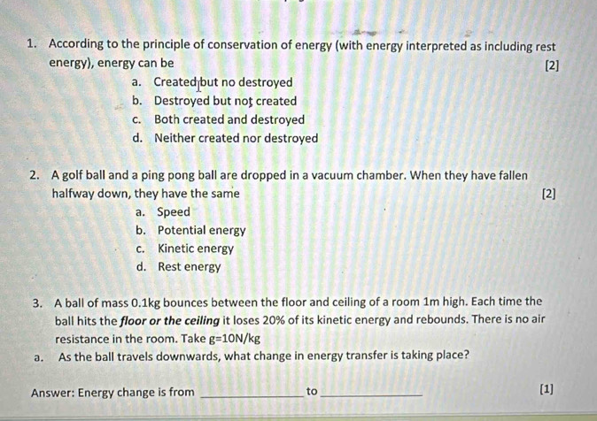 According to the principle of conservation of energy (with energy interpreted as including rest
energy), energy can be [2]
a. Created but no destroyed
b. Destroyed but noț created
c. Both created and destroyed
d. Neither created nor destroyed
2. A golf ball and a ping pong ball are dropped in a vacuum chamber. When they have fallen
halfway down, they have the same [2]
a. Speed
b. Potential energy
c. Kinetic energy
d. Rest energy
3. A ball of mass 0.1kg bounces between the floor and ceiling of a room 1m high. Each time the
ball hits the floor or the ceiling it loses 20% of its kinetic energy and rebounds. There is no air
resistance in the room. Take g=10N/kg
a. As the ball travels downwards, what change in energy transfer is taking place?
Answer: Energy change is from _to_
[1]