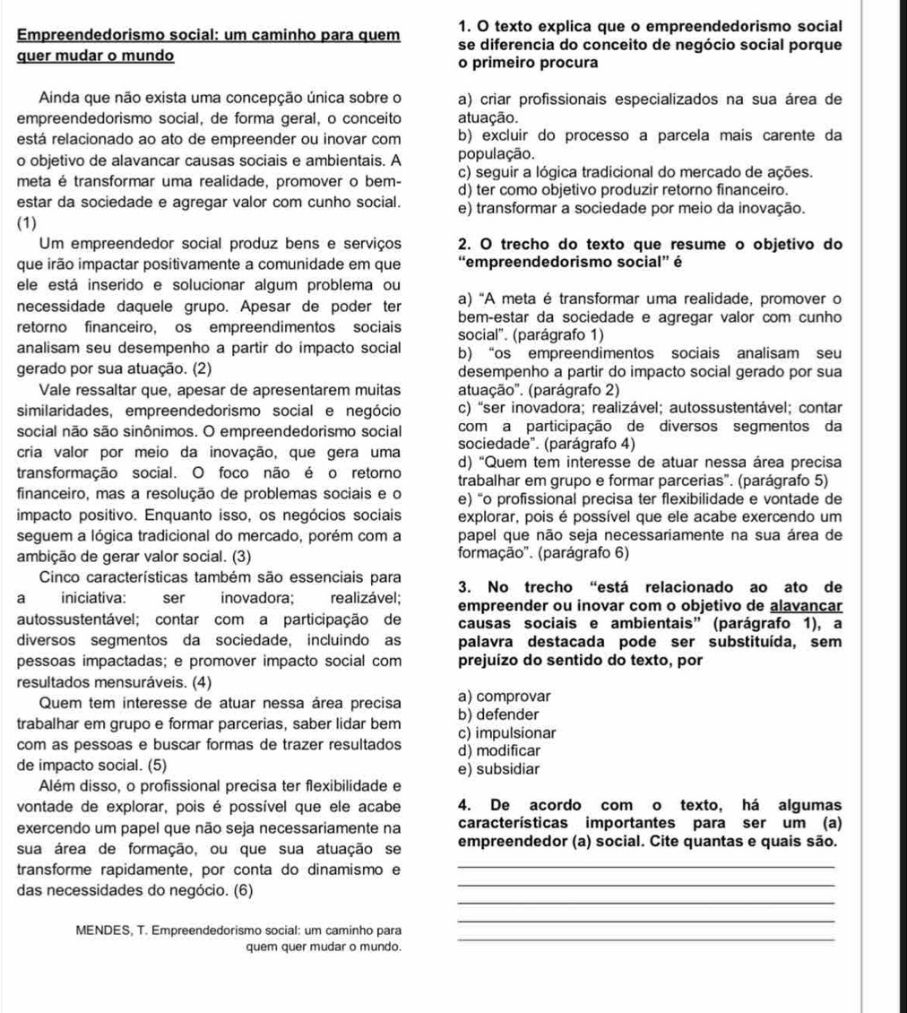 texto explica que o empreendedorismo social
Empreendedorismo social: um caminho para quem se diferencia do conceito de negócio social porque
quer mudar o mundo o primeiro procura
Ainda que não exista uma concepção única sobre o a) criar profissionais especializados na sua área de
empreendedorismo social, de forma geral, o conceito atuação.
está relacionado ao ato de empreender ou inovar com b) excluir do processo a parcela mais carente da
o objetivo de alavancar causas sociais e ambientais. A população.
c) seguir a lógica tradicional do mercado de ações.
meta é transformar uma realidade, promover o bem- d) ter como objetivo produzir retorno financeiro.
estar da sociedade e agregar valor com cunho social. e) transformar a sociedade por meio da inovação.
(1)
Um empreendedor social produz bens e serviços 2. O trecho do texto que resume o objetivo do
que irão impactar positivamente a comunidade em que “empreendedorismo social” é
ele está inserido e solucionar algum problema ou
necessidade daquele grupo. Apesar de poder ter a) "A meta é transformar uma realidade, promover o
bem-estar da sociedade e agregar valor com cunho
retorno financeiro, os empreendimentos sociais social". (parágrafo 1)
analisam seu desempenho a partir do impacto social b) “os empreendimentos sociais analisam seu
gerado por sua atuação. (2) desempenho a partir do impacto social gerado por sua
Vale ressaltar que, apesar de apresentarem muitas atuação'. (parágrafo 2)
similaridades, empreendedorismo social e negócio c) ''ser inovadora; realizável; autossustentável; contar
social não são sinônimos. O empreendedorismo social com a participação de diversos segmentos da
sociedade". (parágrafo 4)
cria valor por meio da inovação, que gera uma d) 'Quem tem interesse de atuar nessa área precisa
transformação social. O foco não é o retorno trabalhar em grupo e formar parcerias". (parágrafo 5)
financeiro, mas a resolução de problemas sociais e o e) “o profissional precisa ter flexibilidade e vontade de
impacto positivo. Enquanto isso, os negócios sociais explorar, pois é possível que ele acabe exercendo um
seguem a lógica tradicional do mercado, porém com a papel que não seja necessariamente na sua área de
ambição de gerar valor social. (3) formação'. (parágrafo 6)
Cinco características também são essenciais para 3. No trecho “está relacionado ao ato de
a iniciativa: ser inovadora;  realizável; empreender ou inovar com o objetivo de alavancar
autossustentável; contar com a participação de causas sociais e ambientais” (parágrafo 1), a
diversos segmentos da sociedade, incluindo as palavra destacada pode ser substituída, sem
pessoas impactadas; e promover impacto social com prejuízo do sentido do texto, por
resultados mensuráveis. (4)
a) comprovar
Quem tem interesse de atuar nessa área precisa b) defender
trabalhar em grupo e formar parcerias, saber lidar bem c) impulsionar
com as pessoas e buscar formas de trazer resultados d) modificar
de impacto social. (5) e) subsidiar
Além disso, o profissional precisa ter flexibilidade e
vontade de explorar, pois é possível que ele acabe 4. De acordo com o texto, há algumas
exercendo um papel que não seja necessariamente na características importantes para ser um (a)
sua área de formação, ou que sua atuação se empreendedor (a) social. Cite quantas e quais são.
_
transforme rapidamente, por conta do dinamismo e
_
_
das necessidades do negócio. (6)
_
_
MENDES, T. Empreendedorismo social: um caminho para
quem quer mudar o mundo.