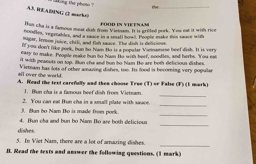 laking the photo ? 
the_ 
A3. READING (2 marks) 
FOOD IN VIETNAM 
Bun cha is a famous meat dish from Vietnam. It is grilled pork. You eat it with rice 
noodles, vegetables, and a sauce in a small bowl. People make this sauce with 
sugar, lemon juice, chili, and fish sauce. The dish is delicious. 
If you don't like pork, bun bo Nam Bo is a popular Vietnamese beef dish. It is very 
easy to make. People make bun bo Nam Bo with beef, noodles, and herbs. You eat 
it with peanuts on top. Bun cha and bun bo Nam Bo are both delicious dishes. 
Vietnam has lots of other amazing dishes, too. Its food is becoming very popular 
all over the world. 
A. Read the text carefully and then choose True (T) or False (F) (1 mark) 
_ 
1. Bun cha is a famous beef dish from Vietnam. 
_ 
2. You can eat Bun cha in a small plate with sauce. 
_ 
3. Bun bo Nam Bo is made from pork. 
_ 
4. Bun cha and bun bo Nam Bo are both delicious 
dishes. 
5. In Viet Nam, there are a lot of amazing dishes. 
_ 
B. Read the texts and answer the following questions. (1 mark)