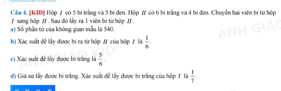 [KID] Hộp / có 5 bi trắng và 5 bi đen. Hộp // có 6 bi trắng và 4 bi đen. Chuyển hai viên bi từ hộp 
/ sang hộp // . Sau đó lấy ra 1 viên bi từ hộp I/ . 
a) Số phần tử của không gian mẫu là 540. 
b) Xác suất đề lấy được bi ra từ hộp / của hộp / là  1/6 . 
c) Xác suất đề lấy được bi trắng là  5/6 . 
d) Giả sử lấy được bi trắng. Xác suất đề lấy được bi trắng của hộp / là  1/7 .