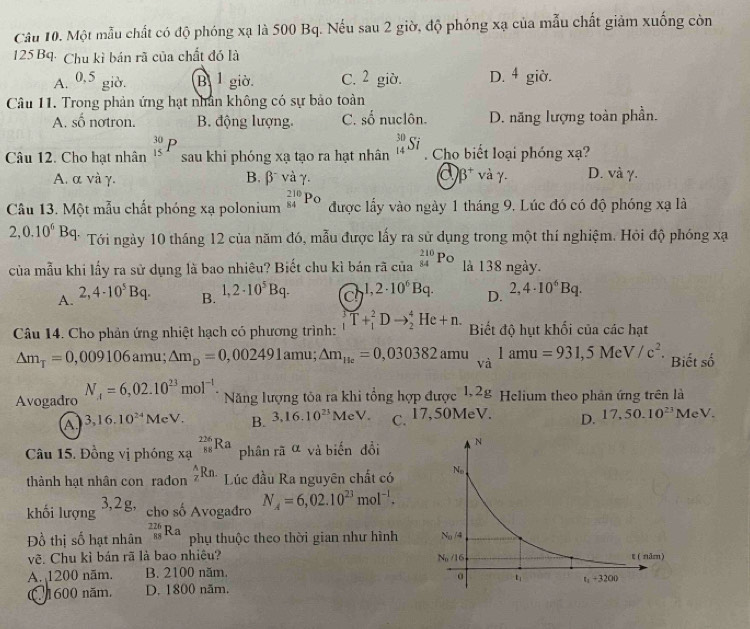 Một mẫu chất có độ phóng xạ là 500 Bq. Nếu sau 2 giờ, độ phóng xạ của mẫu chất giảm xuống còn
125 Bq· Chu kì bán rã của chất đó là
A. 0.5 giờ. B 1 giờ C. 2 giờ. D. 4 giờ.
Câu 11. Trong phản ứng hạt nhân không có sự bảo toàn
A. _ frac  no tron. B. động lượng. C.  1/2  ố nuclôn. D. năng lượng toàn phần.
Câu 12. Cho hạt nhân _(15)^(30)P sau khi phóng xạ tạo ra hạt nhân _(14)^(30)Si Cho biết loại phóng xạ?
A. α và γ. B. β và γ. a beta^+ và γ. D. và γ.
Câu 13. Một mẫu chất phóng xạ polonium _(84)^(210)Po được lấy vào ngày 1 tháng 9. Lúc đó có độ phóng xạ là
2,0.10^6Bq * Tới ngày 10 tháng 12 của năm đó, mẫu được lấy ra sử dụng trong một thí nghiệm. Hỏi độ phóng xạ
của mẫu khi lấy ra sử dụng là bao nhiêu? Biết chu kì bán rã beginarrayr 210 cia84endarray Po là 138 ngày.
A. 2,4· 10^5Bq.
B. 1,2· 10^5Bq.
c 1,2· 10^6Bq. D. 2,4· 10^6Bq.
Câu 14. Cho phản ứng nhiệt hạch có phương trình: T+_1^(2Dto _2^4He+n. Biết độ hụt khối của các hạt
△ m_T)=0,009106 amu; △ m_D=0,002491amu; △ m_He=0,030382amu_va1amu=931,5MeV/c^2. Biết số
Avogadro N_A=6,02.10^(23)mol^(-1). Năng lượng tỏa ra khi tổng hợp được 1,28 Helium theo phân ứng trên là
A 3,16.10^(24)MeV. B. 3,16.10^(23)MeV. C. 17,50MeV. D. 17,50.10^(23)MeV.
Câu 15. Đồng vị phóng xạ _(88)^(226)Ra phân rã α và biến dổi
thành hạt nhân con radon  A/Z Rn. Lúc đầu Ra nguyên chất có
khối lượng 3,2g,
cho số Avogađro N_A=6,02.10^(23)mol^(-1).
Đồ thị số hạt nhân _(88)^(226)Ra phụ thuộc theo thời gian như hình
vẽ. Chu kỉ bán rã là bao nhiêu?
A. 1200 năm. B. 2100 năm.
C. 1600 năm. D. 1800 năm.