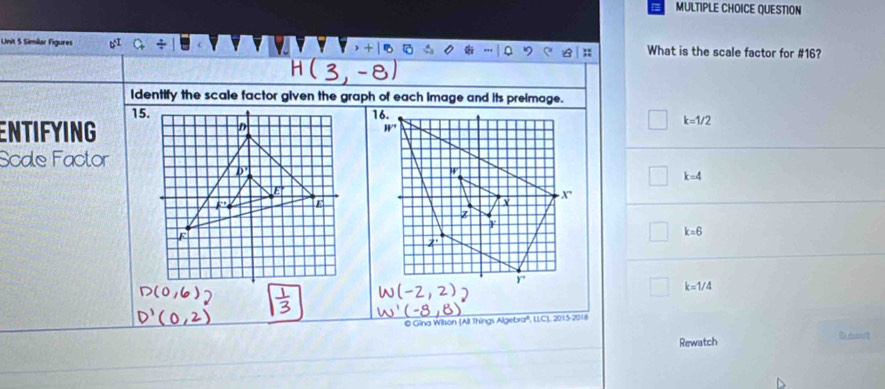 QUESTION
Unit 5 Similar Figures What is the scale factor for #16?
Identify the scale factor given the graph of each image and its preimage.
15.
ENTIFYING
k=1/2
Scale Factor
k=4
k=6
k=1/4
@ Gina Wilson (All Things Algebra'', LLC), 2015-2018
Rewatch