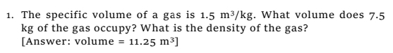 The specific volume of a gas is 1.5m^3/kg. What volume does 7.5
kg of the gas occupy? What is the density of the gas? 
[Answer: volume =11.25m^3]