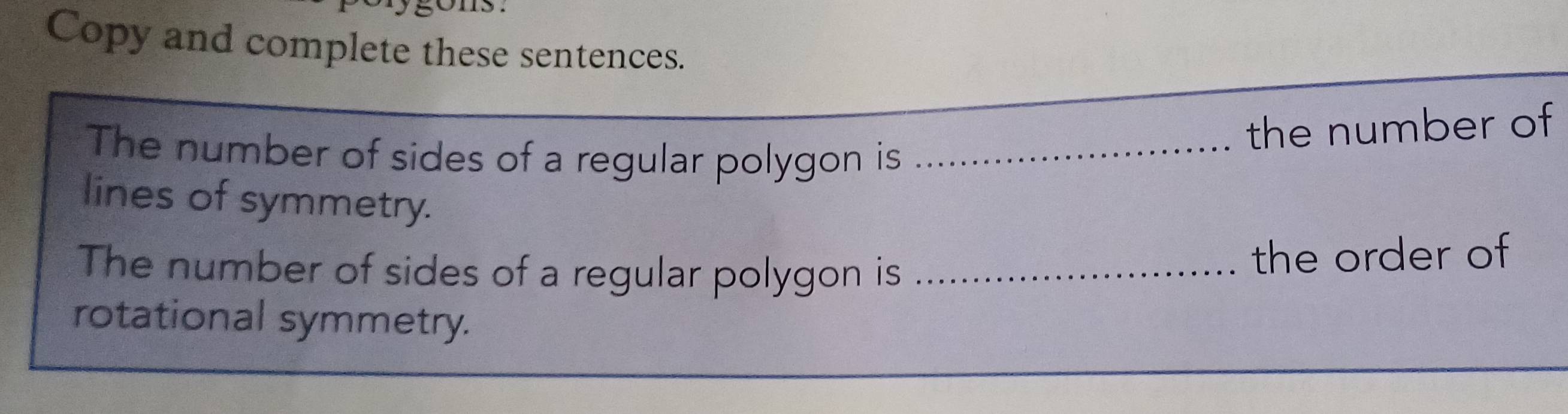 Copy and complete these sentences. 
The number of sides of a regular polygon is_ 
the number of 
lines of symmetry. 
The number of sides of a regular polygon is_ 
the order of 
rotational symmetry.