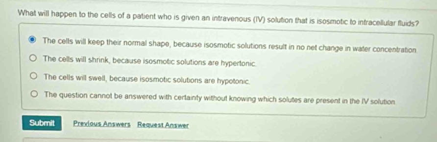 What will happen to the cells of a patient who is given an intravenous (IV) solution that is isosmotic to intracellular fluids?
The cells will keep their normal shape, because isosmotic solutions result in no net change in water concentration
The cells will shrink, because isosmotic solutions are hypertonic.
The cells will swell, because isosmotic solutions are hypotonic.
The question cannot be answered with certainty without knowing which solutes are present in the IV solution.
Submit Previous Answers Request Answer