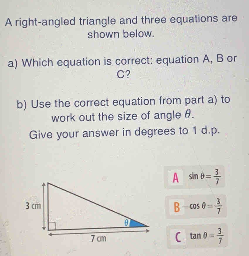 A right-angled triangle and three equations are
shown below.
a) Which equation is correct: equation A, B or
C?
b) Use the correct equation from part a) to
work out the size of angle θ.
Give your answer in degrees to 1 d.p.
A sin θ = 3/7 
B cos θ = 3/7 
C tan θ = 3/7 