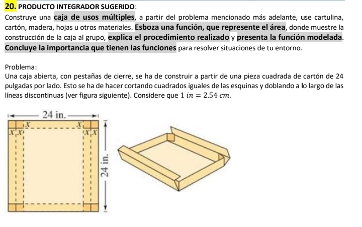 PRODUCTO INTEGRADOR SUGERIDO: 
Construye una caja de usos múltiples, a partir del problema mencionado más adelante, use cartulina, 
cartón, madera, hojas u otros materiales. Esboza una función, que represente el área, donde muestre la 
construcción de la caja al grupo, explica el procedimiento realizado y presenta la función modelada. 
Concluye la importancia que tienen las funciones para resolver situaciones de tu entorno. 
Problema: 
Una caja abierta, con pestañas de cierre, se ha de construir a partir de una pieza cuadrada de cartón de 24
pulgadas por lado. Esto se ha de hacer cortando cuadrados iguales de las esquinas y doblando a lo largo de las 
líneas discontinuas (ver figura siguiente). Considere que 1in=2.54cm.