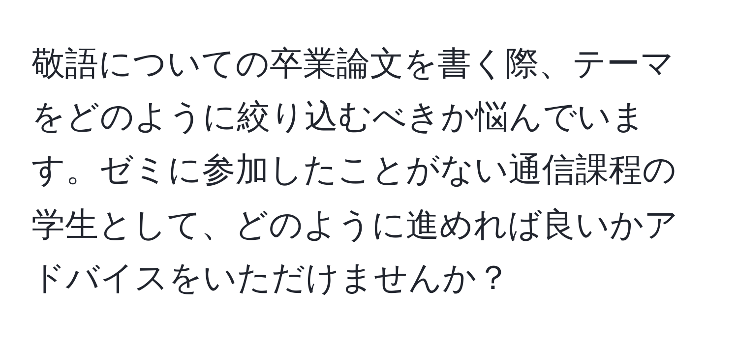 敬語についての卒業論文を書く際、テーマをどのように絞り込むべきか悩んでいます。ゼミに参加したことがない通信課程の学生として、どのように進めれば良いかアドバイスをいただけませんか？