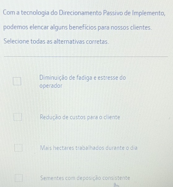 Com a tecnologia do Direcionamento Passivo de Implemento,
podemos elencar alguns benefícios para nossos clientes.
Selecione todas as alternativas corretas.
Diminuição de fadiga e estresse do
operador
Redução de custos para o cliente
Mais hectares trabalhados durante o dia
Sementes com deposição consistente