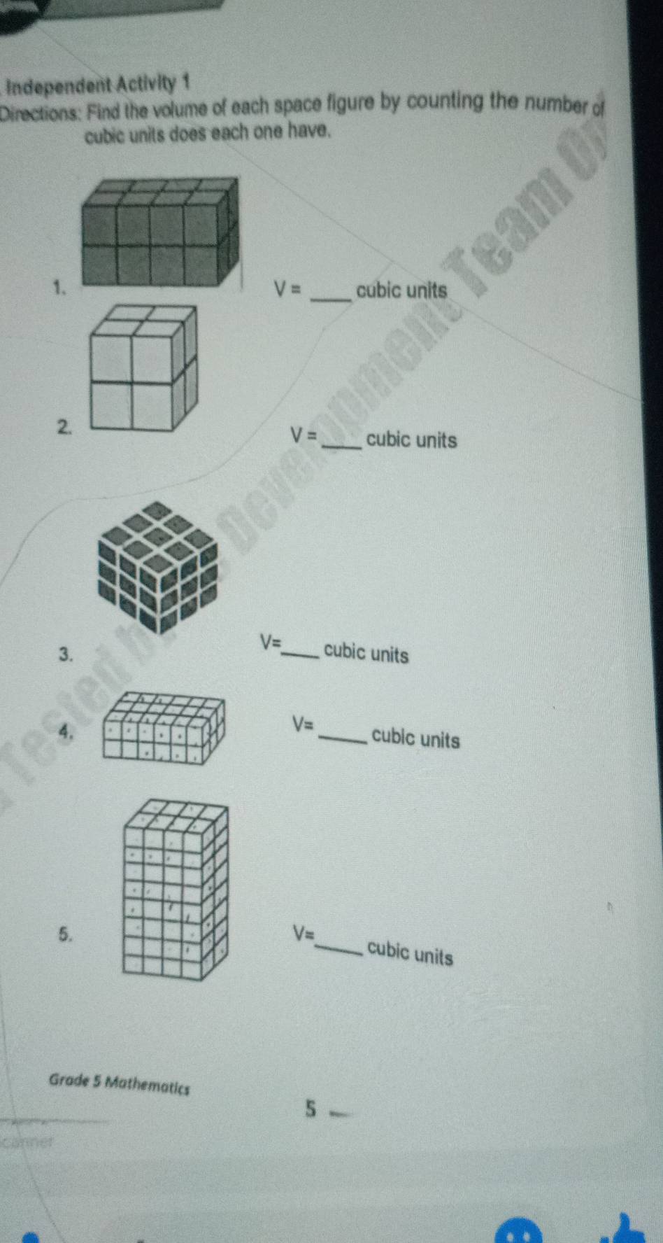 Independent Activity 1 
Directions: Find the volume of each space figure by counting the number of 
cubic units does each one have.
V=
1cubic units 
2
V= _ cubic units 
3.
V= _  cubic units 
4.
V= _ cubic units 
5.
V= _ cubic units 
Grade 5 Mathematics 
5 
sanne