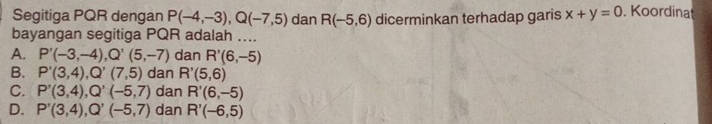 Segitiga PQR dengan P(-4,-3), Q(-7,5) dan R(-5,6) dicerminkan terhadap garis x+y=0. Koordinat
bayangan segitiga PQR adalah ....
A. P'(-3,-4), Q'(5,-7) dan R'(6,-5)
B. P'(3,4), Q'(7,5) dan R'(5,6)
C. P'(3,4), Q'(-5,7) dan R'(6,-5)
D. P'(3,4), Q'(-5,7) dan R'(-6,5)