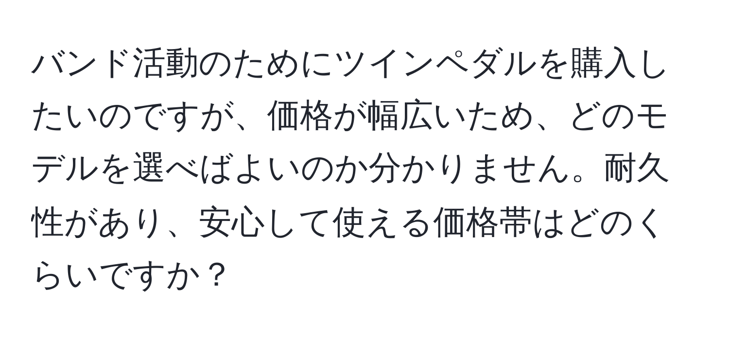 バンド活動のためにツインペダルを購入したいのですが、価格が幅広いため、どのモデルを選べばよいのか分かりません。耐久性があり、安心して使える価格帯はどのくらいですか？