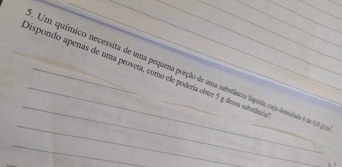 Um químico necessita de uma pequena porção de uma substância líquida, cuja densidade 0.8g/cm^3. 
Dispondo apenas de uma proveta, como ele poderia obter 5 g dessa substânca 
_ 
_