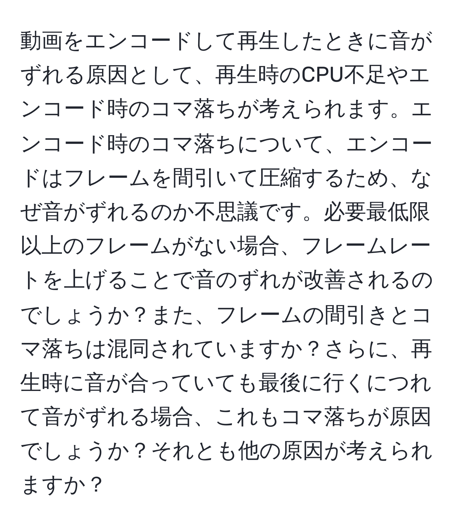 動画をエンコードして再生したときに音がずれる原因として、再生時のCPU不足やエンコード時のコマ落ちが考えられます。エンコード時のコマ落ちについて、エンコードはフレームを間引いて圧縮するため、なぜ音がずれるのか不思議です。必要最低限以上のフレームがない場合、フレームレートを上げることで音のずれが改善されるのでしょうか？また、フレームの間引きとコマ落ちは混同されていますか？さらに、再生時に音が合っていても最後に行くにつれて音がずれる場合、これもコマ落ちが原因でしょうか？それとも他の原因が考えられますか？