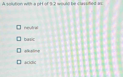 A solution with a pH of 9.2 would be classified as:
neutral
basic
alkaline
acidic