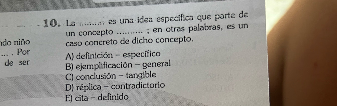 La _ es una idea específica que parte de
un concepto _; en otras palabras, es un
ndo niño
caso concreto de dicho concepto.
_. . Por
A) definición - específico
de ser
B) ejemplificación - general
C) conclusión - tangible
D) réplica - contradictorio
E) cita - definido