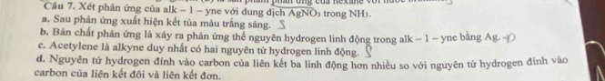 Xét phản ứng của alk − 1 - yne với dung dịch AgNO₃ trong NH3.
a. Sau phản ứng xuất hiện kết tủa màu trắng sáng.
b. Bản chất phản ứng là xảy ra phản ứng thể nguyên hydrogen linh động trong alk - 1 - yne bằng Ag
c. Acetylene là alkyne duy nhất có hai nguyên tử hydrogen linh động.
d. Nguyên tử hydrogen đính vào carbon của liên kết ba linh động hơn nhiều so với nguyên tử hydrogen đính vào
carbon của liên kết đôi và liên kết đơn.